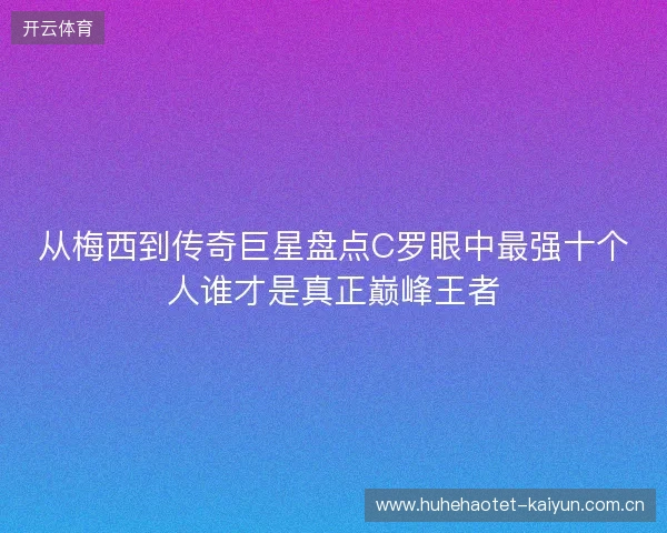 从梅西到传奇巨星盘点C罗眼中最强十个人谁才是真正巅峰王者